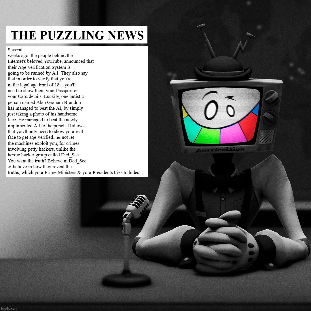 The Puzzling News | THE PUZZLING NEWS; Several weeks ago, the people behind the Internet's beloved YouTube, announced that their Age Verification System is going to be runned by A.I. They also say that in order to verify that you're in the legal age limit of 18+, you'll need to show them your Passport or your Card details. Luckily, one autistic person named Alan Graham Brandon has managed to beat the AI, by simply just taking a photo of his handsome face. He managed to beat the newly implimented A.I to the punch. It shows that you'll only need to show your real face to get age-verified...& not let the machines exploit you, for crimes involving petty hackers, unlike the heroic hacker group called Ded_Sec. You want the truth? Believe in Ded_Sec & believe in how they reveal the truths, which your Prime Ministers & your Presidents tries to hides... | image tagged in smg4 | made w/ Imgflip meme maker