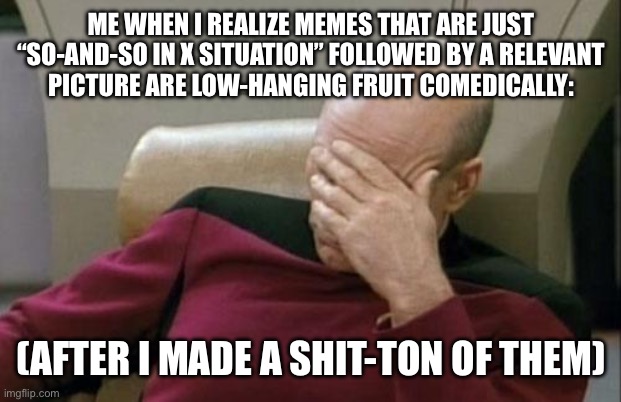 Should’ve used David Spade for the picture- the king of facepalms (and eye rolls and eyebrow raises) (this is self-deprecating) | ME WHEN I REALIZE MEMES THAT ARE JUST “SO-AND-SO IN X SITUATION” FOLLOWED BY A RELEVANT
PICTURE ARE LOW-HANGING FRUIT COMEDICALLY:; (AFTER I MADE A SHIT-TON OF THEM) | image tagged in memes,captain picard facepalm,meta,star trek,oops,facepalm | made w/ Imgflip meme maker
