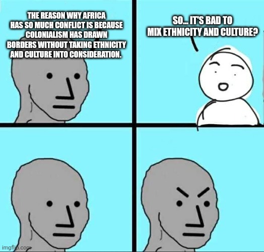 NPC Meme | THE REASON WHY AFRICA HAS SO MUCH CONFLICT IS BECAUSE COLONIALISM HAS DRAWN BORDERS WITHOUT TAKING ETHNICITY AND CULTURE INTO CONSIDERATION. SO... IT'S BAD TO MIX ETHNICITY AND CULTURE? | image tagged in npc meme,funny memes | made w/ Imgflip meme maker