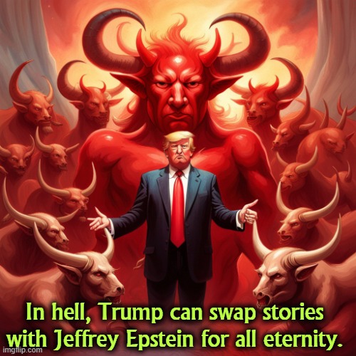 'Cause that's where he's going and he knows it. | In hell, Trump can swap stories with Jeffrey Epstein for all eternity. | image tagged in in hell trump can swap stories with jeffrey epstein forever,trump,hell,devil,jeffrey epstein | made w/ Imgflip meme maker