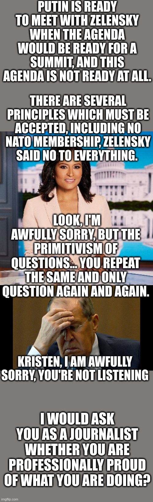 Lavrov Had A Rough Morning | PUTIN IS READY TO MEET WITH ZELENSKY WHEN THE AGENDA WOULD BE READY FOR A SUMMIT, AND THIS AGENDA IS NOT READY AT ALL. THERE ARE SEVERAL PRINCIPLES WHICH MUST BE ACCEPTED, INCLUDING NO NATO MEMBERSHIP, ZELENSKY SAID NO TO EVERYTHING. LOOK, I'M AWFULLY SORRY, BUT THE PRIMITIVISM OF QUESTIONS… YOU REPEAT THE SAME AND ONLY QUESTION AGAIN AND AGAIN. KRISTEN, I AM AWFULLY SORRY, YOU'RE NOT LISTENING; I WOULD ASK YOU AS A JOURNALIST WHETHER YOU ARE PROFESSIONALLY PROUD OF WHAT YOU ARE DOING? | made w/ Imgflip meme maker