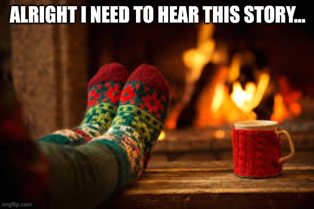 SITTING BY THE FIRE WINTER | ALRIGHT I NEED TO HEAR THIS STORY... | image tagged in sitting by the fire winter | made w/ Imgflip meme maker