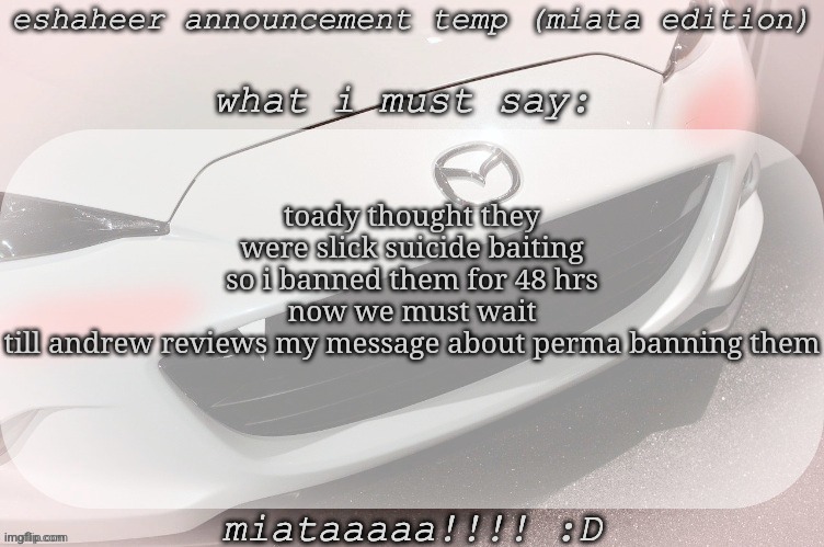 eshaheer announcement temp (miataaa :D) | toady thought they were slick suicide baiting so i banned them for 48 hrs
now we must wait till andrew reviews my message about perma banning them | image tagged in eshaheer announcement temp miataaa d | made w/ Imgflip meme maker