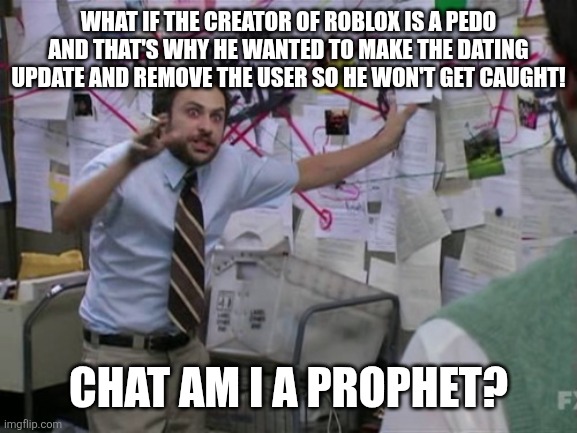 Charlie Day | WHAT IF THE CREATOR OF ROBLOX IS A PEDO AND THAT'S WHY HE WANTED TO MAKE THE DATING UPDATE AND REMOVE THE USER SO HE WON'T GET CAUGHT! CHAT  | image tagged in charlie day | made w/ Imgflip meme maker