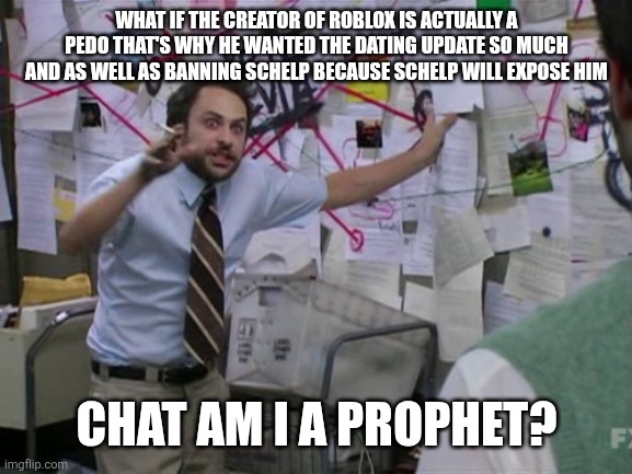 Charlie Day | WHAT IF THE CREATOR OF ROBLOX IS ACTUALLY A PEDO THAT'S WHY HE WANTED THE DATING UPDATE SO MUCH AND AS WELL AS BANNING SCHELP BECAUSE SCHELP WILL EXPOSE HIM; CHAT AM I A PROPHET? | image tagged in charlie day | made w/ Imgflip meme maker