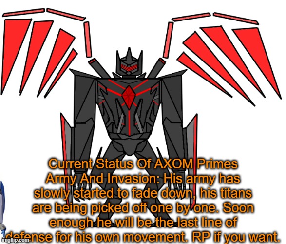 So his invasion is dying down a bit as the miltary and others are breaking his army. He can create more with his crystal however | Current Status Of AXOM Primes Army And Invasion: His army has slowly started to fade down, his titans are being picked off one by one. Soon enough he will be the last line of defense for his own movement. RP if you want. | image tagged in axom prime | made w/ Imgflip meme maker