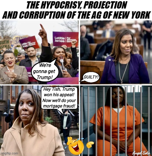 The hypocrisy, projection and corruption of the ag of NY | THE HYPOCRISY, PROJECTION AND CORRUPTION OF THE AG OF NEW YORK; We're
gonna get
 Trump! GUILTY! Hey Tish, Trump
won his appeal!
Now we'll do your
mortgage fraud! Angel Soto | image tagged in the hypocrisy and evolution of letitia james,attorney general,new york,letitia james,liberal hypocrisy,corruption | made w/ Imgflip meme maker