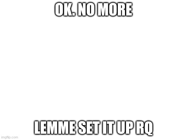 k | OK. NO MORE; LEMME SET IT UP RQ | image tagged in images | made w/ Imgflip meme maker