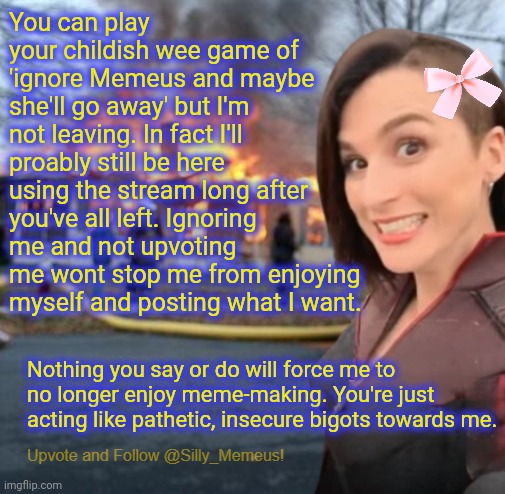 I'm me and I'm proud of who I am and of overcoming all the challenges I've faced. I am very happily ME(meus) | You can play your childish wee game of 'ignore Memeus and maybe she'll go away' but I'm not leaving. In fact I'll proably still be here using the stream long after you've all left. Ignoring me and not upvoting me wont stop me from enjoying myself and posting what I want. Nothing you say or do will force me to no longer enjoy meme-making. You're just acting like pathetic, insecure bigots towards me. | image tagged in disaster girl memeus edition template,haters gonna hate,stfu bigots,unapologetically me,memeus rulez,just b yourself | made w/ Imgflip meme maker