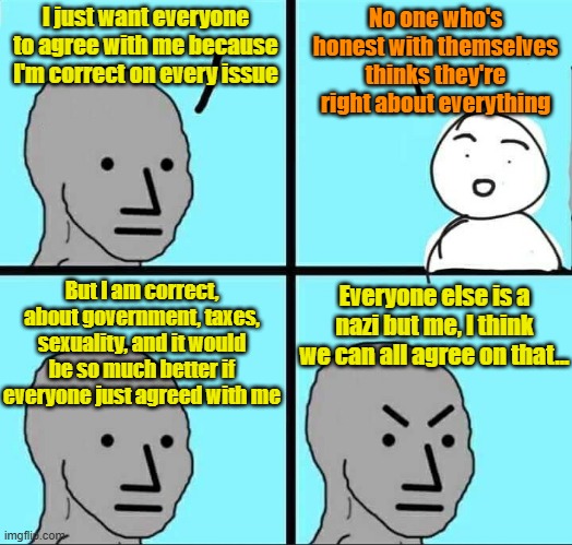 To find a nazi, just look in the mirror, lefty | I just want everyone to agree with me because I'm correct on every issue; No one who's honest with themselves thinks they're right about everything; Everyone else is a nazi but me, I think we can all agree on that... But I am correct, about government, taxes, sexuality, and it would be so much better if everyone just agreed with me | image tagged in nazis,democrats,big government,socialism,leftists | made w/ Imgflip meme maker