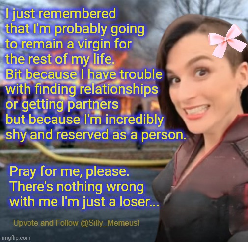 Chat I'm cooked. I'm forever a virgin. At least I make the best memez in the world. At least I have that. | I just remembered that I'm probably going to remain a virgin for the rest of my life. Bit because I have trouble with finding relationships or getting partners but because I'm incredibly shy and reserved as a person. Pray for me, please. There's nothing wrong with me I'm just a loser... | image tagged in disaster girl memeus edition template | made w/ Imgflip meme maker