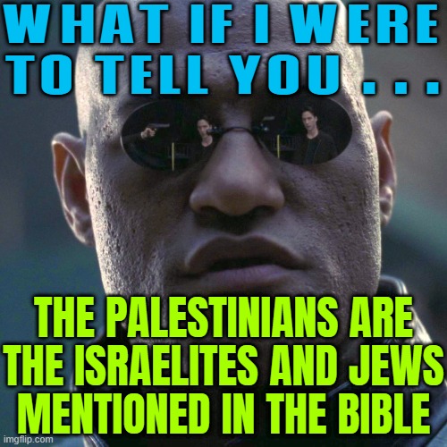 What If I Were To Tell You . . . The Palestinians Are The Israelites And Jews Mentioned In The Bible | WHAT IF I WERE TO TELL YOU . . . THE PALESTINIANS ARE
THE ISRAELITES AND JEWS
MENTIONED IN THE BIBLE | image tagged in the matrix - morpheus - what if i told you hd,palestine,holy bible,christian memes,abrahamic religions,history memes | made w/ Imgflip meme maker