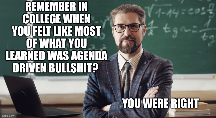 College | REMEMBER IN COLLEGE WHEN YOU FELT LIKE MOST OF WHAT YOU LEARNED WAS AGENDA DRIVEN BULLSHIT? YOU WERE RIGHT | image tagged in memes | made w/ Imgflip meme maker