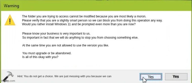 What Microsoft telling the truth looks like. | The folder you are trying to access cannot be modified because you are most likely a moron.



Please verify that you are a slightly smart person so we can block you from doing this operation any way.



Would you rather install Windows 11 and be prompted even more than you are now? Please know your business is very important to us. 
So important in fact that we will do anything to stop you from choosing something else. 
.
At the same time you are not allowed to use the version you like. 
.
You must upgrade or be abandoned.


Is all of this okay with you? Yes; Hint: You do not get a choice. We are just messing with you because we can | image tagged in warning from windows,truthful microsoft,telling the truth,lies,no lies | made w/ Imgflip meme maker