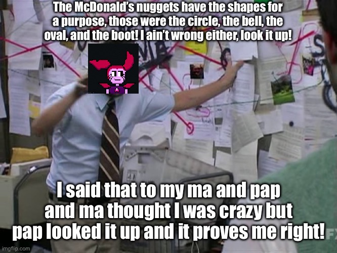 And it was originally meant to bring in the kids, too! | The McDonald’s nuggets have the shapes for a purpose, those were the circle, the bell, the oval, and the boot! I ain’t wrong either, look it up! I said that to my ma and pap and ma thought I was crazy but pap looked it up and it proves me right! | image tagged in charlie conspiracy always sunny in philidelphia | made w/ Imgflip meme maker