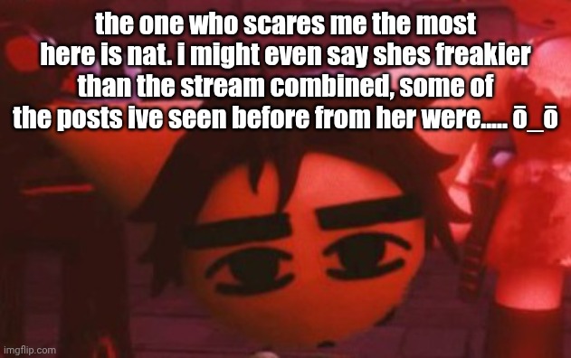i am outfreaked by all of you here. | the one who scares me the most here is nat. i might even say shes freakier than the stream combined, some of the posts ive seen before from her were..... ō_ō | made w/ Imgflip meme maker
