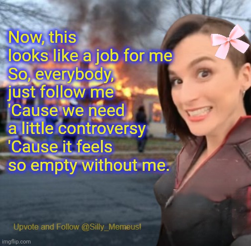 Controversial users you say? | Now, this looks like a job for me
So, everybody, just follow me
'Cause we need a little controversy
'Cause it feels so empty without me. | image tagged in disaster girl memeus edition template,memeus,slim memeus | made w/ Imgflip meme maker