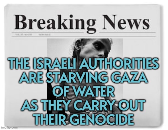 The Israeli Authorities Are Starving Gaza Of Water As They Carry Out Their Genocide | THE ISRAELI AUTHORITIES
ARE STARVING GAZA
OF WATER
AS THEY CARRY OUT
THEIR GENOCIDE | image tagged in breaking news,palestine,water,starvation,genocide,abrahamic religions | made w/ Imgflip meme maker