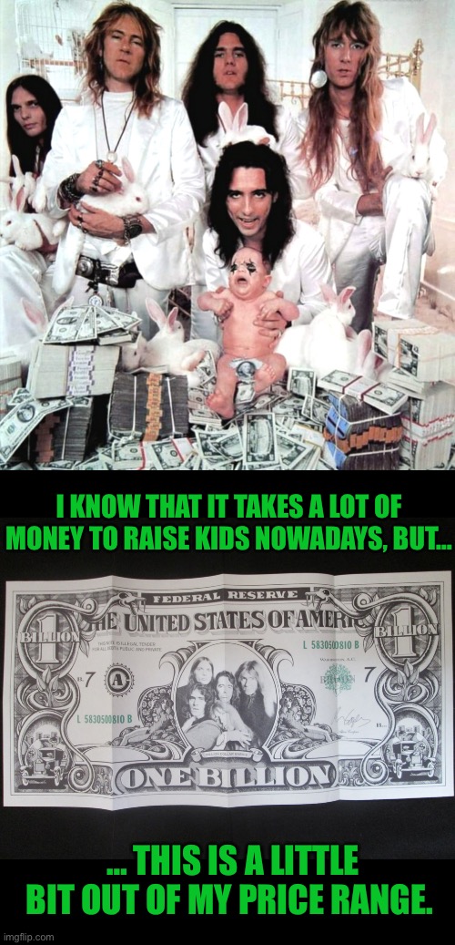 Dat’s a lotta dough… | I KNOW THAT IT TAKES A LOT OF MONEY TO RAISE KIDS NOWADAYS, BUT…; … THIS IS A LITTLE BIT OUT OF MY PRICE RANGE. | image tagged in classic rock,alice cooper,billion dollar babies,raising kids,expensive | made w/ Imgflip meme maker