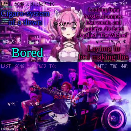 COMA123 & SammyTK's shared temp | Looking for a bassist, drummer, lead vocals, and guitarist..the band is called "The Wicked"; Cigaro-system of a down; Layimg in bed making this; Bored | image tagged in coma123 sammytk's shared temp | made w/ Imgflip meme maker