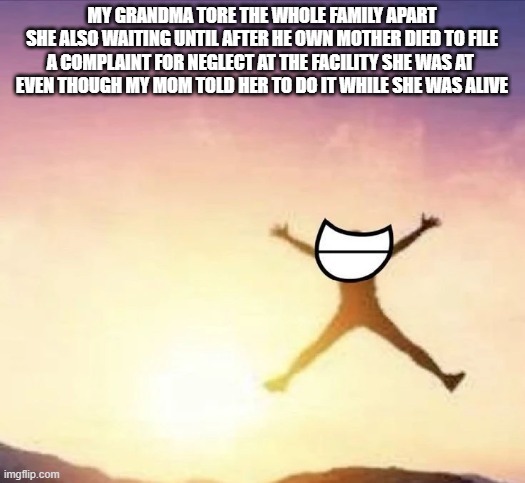 she is pure evil | MY GRANDMA TORE THE WHOLE FAMILY APART
SHE ALSO WAITING UNTIL AFTER HE OWN MOTHER DIED TO FILE A COMPLAINT FOR NEGLECT AT THE FACILITY SHE WAS AT 
EVEN THOUGH MY MOM TOLD HER TO DO IT WHILE SHE WAS ALIVE | image tagged in yippee | made w/ Imgflip meme maker