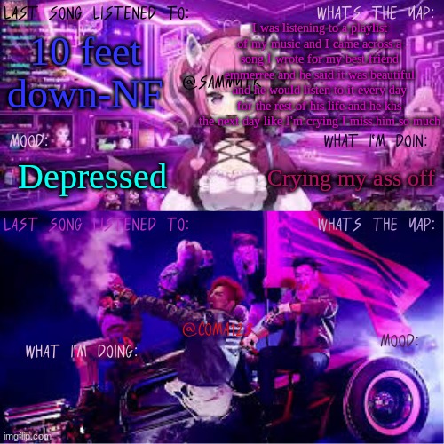COMA123 & SammyTK's shared temp | I was listening to a playlist of my music and I came across a song I wrote for my best friend emmerree and he said it was beautiful and he would listen to it every day for the rest of his life and he khs the next day like I'm crying I miss him so much; 10 feet down-NF; Crying my ass off; Depressed | image tagged in coma123 sammytk's shared temp | made w/ Imgflip meme maker