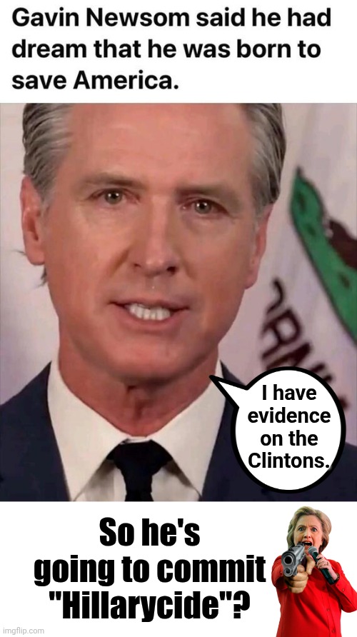 Gavin Newsom to rescue America / commit Hillarycide | I have evidence on the Clintons. So he's going to commit "Hillarycide"? | image tagged in blank white template,gavin,hillary,suicide | made w/ Imgflip meme maker