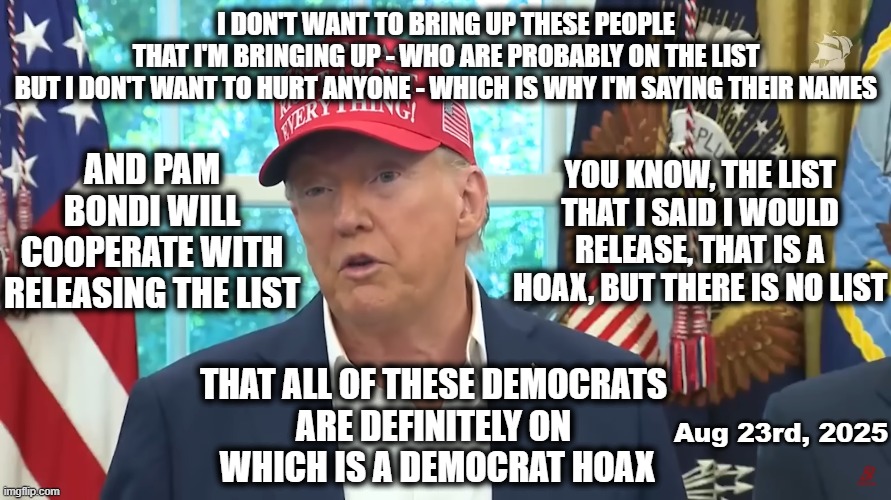 Dear MAGA - Please help us understand how this makes sense | I DON'T WANT TO BRING UP THESE PEOPLE
THAT I'M BRINGING UP - WHO ARE PROBABLY ON THE LIST
BUT I DON'T WANT TO HURT ANYONE - WHICH IS WHY I'M SAYING THEIR NAMES; AND PAM BONDI WILL COOPERATE WITH RELEASING THE LIST; YOU KNOW, THE LIST THAT I SAID I WOULD RELEASE, THAT IS A HOAX, BUT THERE IS NO LIST; THAT ALL OF THESE DEMOCRATS 
ARE DEFINITELY ON 
WHICH IS A DEMOCRAT HOAX; Aug 23rd, 2025 | image tagged in maga,trump,trump is a moron,stupid criminals,release the files,jeffrey epstein | made w/ Imgflip meme maker