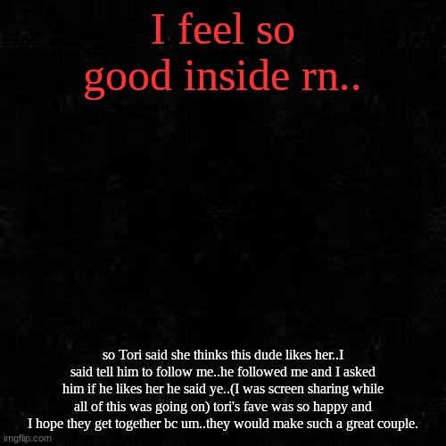Black screen | I feel so good inside rn.. so Tori said she thinks this dude likes her..I said tell him to follow me..he followed me and I asked him if he likes her he said ye..(I was screen sharing while all of this was going on) tori's fave was so happy and I hope they get together bc um..they would make such a great couple. | image tagged in black screen | made w/ Imgflip meme maker