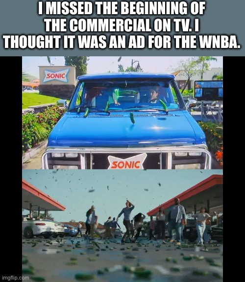 The Sonic ad : https://m.youtube.com/watch?v=N0Ew-FkBDCA | I MISSED THE BEGINNING OF THE COMMERCIAL ON TV. I THOUGHT IT WAS AN AD FOR THE WNBA. | image tagged in sonic drive in,pickles,ad,wnba | made w/ Imgflip meme maker