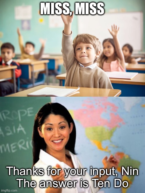 MISS, MISS Thanks for your input, Nin
The answer is Ten Do | image tagged in kid raising hand in school,memes,unhelpful high school teacher | made w/ Imgflip meme maker