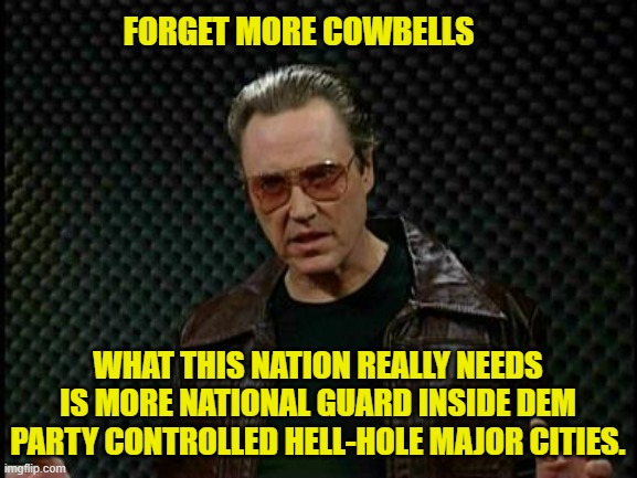 A modern solution for modern Dem Party created problems. | FORGET MORE COWBELLS; WHAT THIS NATION REALLY NEEDS IS MORE NATIONAL GUARD INSIDE DEM PARTY CONTROLLED HELL-HOLE MAJOR CITIES. | image tagged in needs more cowbell | made w/ Imgflip meme maker