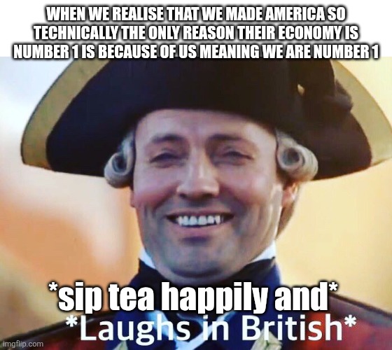 Laughs In British | WHEN WE REALISE THAT WE MADE AMERICA SO TECHNICALLY THE ONLY REASON THEIR ECONOMY IS NUMBER 1 IS BECAUSE OF US MEANING WE ARE NUMBER 1; *sip tea happily and* | image tagged in laughs in british | made w/ Imgflip meme maker