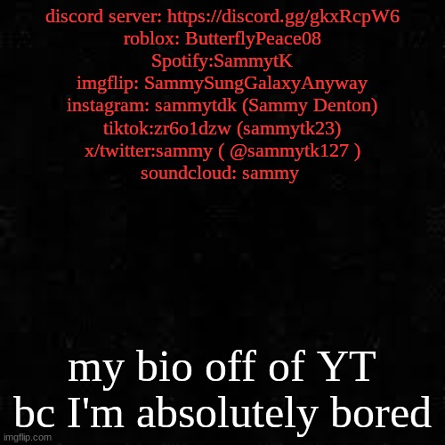 Black screen | discord server: https://discord.gg/gkxRcpW6
roblox: ButterflyPeace08
Spotify:SammytK
imgflip: SammySungGalaxyAnyway
instagram: sammytdk (Sammy Denton)
tiktok:zr6o1dzw (sammytk23)
x/twitter:sammy ( @sammytk127 )
soundcloud: sammy; my bio off of YT bc I'm absolutely bored | image tagged in black screen | made w/ Imgflip meme maker