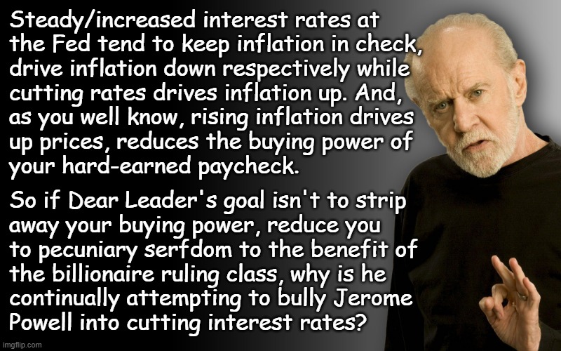 Heya, Trump-cult kids, let's talk about what you really mean to Dear Leader and his billionaire associates. | Steady/increased interest rates at
the Fed tend to keep inflation in check,
drive inflation down respectively while
cutting rates drives inflation up. And,
as you well know, rising inflation drives
up prices, reduces the buying power of
your hard-earned paycheck. So if Dear Leader's goal isn't to strip
away your buying power, reduce you
to pecuniary serfdom to the benefit of
the billionaire ruling class, why is he
continually attempting to bully Jerome
Powell into cutting interest rates? | image tagged in george carlin,corporate owners,billionaires,no kings,wake up | made w/ Imgflip meme maker