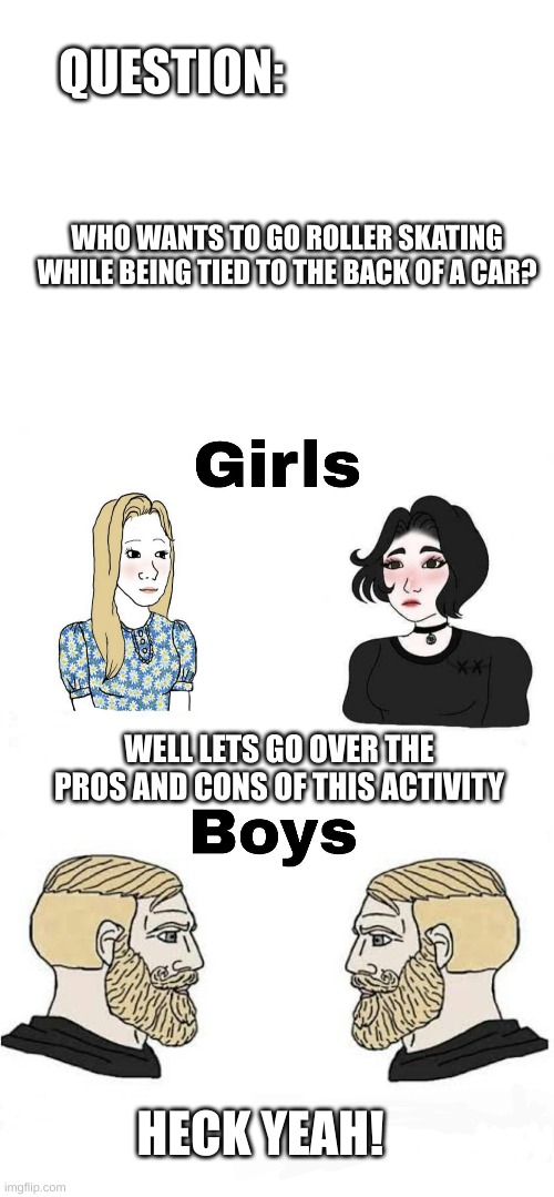 boys vs girls | QUESTION:; WHO WANTS TO GO ROLLER SKATING WHILE BEING TIED TO THE BACK OF A CAR? WELL LETS GO OVER THE PROS AND CONS OF THIS ACTIVITY; HECK YEAH! | image tagged in blank white template,girls vs boys | made w/ Imgflip meme maker