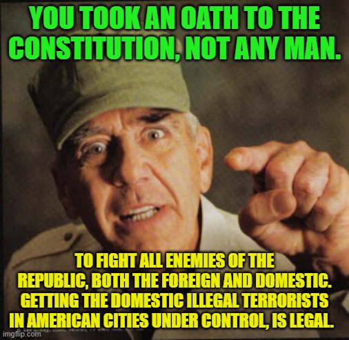 Military | YOU TOOK AN OATH TO THE CONSTITUTION, NOT ANY MAN. TO FIGHT ALL ENEMIES OF THE REPUBLIC, BOTH THE FOREIGN AND DOMESTIC. GETTING THE DOMESTIC ILLEGAL TERRORISTS IN AMERICAN CITIES UNDER CONTROL, IS LEGAL. | image tagged in military | made w/ Imgflip meme maker