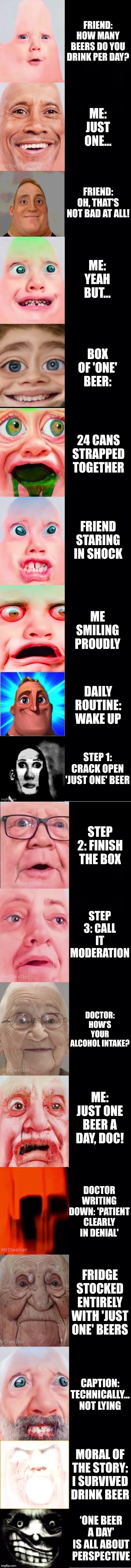 Mr incredible becoming vomit: How many beers per day | FRIEND: HOW MANY BEERS DO YOU DRINK PER DAY? ME: JUST ONE... FRIEND: OH, THAT'S NOT BAD AT ALL! ME: YEAH BUT... BOX OF 'ONE' BEER:; 24 CANS STRAPPED TOGETHER; FRIEND STARING IN SHOCK; ME SMILING PROUDLY; DAILY ROUTINE: WAKE UP; STEP 1: CRACK OPEN 'JUST ONE' BEER; STEP 2: FINISH THE BOX; STEP 3: CALL IT MODERATION; DOCTOR: HOW’S YOUR ALCOHOL INTAKE? ME: JUST ONE BEER A DAY, DOC! DOCTOR WRITING DOWN: 'PATIENT CLEARLY IN DENIAL'; FRIDGE STOCKED ENTIRELY WITH 'JUST ONE' BEERS; CAPTION: TECHNICALLY… NOT LYING; MORAL OF THE STORY: I SURVIVED DRINK BEER; ‘ONE BEER A DAY’ IS ALL ABOUT PERSPECTIVE | image tagged in mrlucky template | made w/ Imgflip meme maker