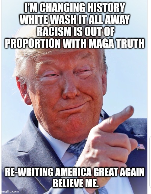 Trump pointing | I'M CHANGING HISTORY 
WHITE WASH IT ALL AWAY 
RACISM IS OUT OF PROPORTION WITH MAGA TRUTH RE-WRITING AMERICA GREAT AGAIN 
BELIEVE ME. | image tagged in trump pointing | made w/ Imgflip meme maker