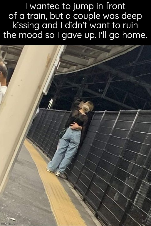 Uhhh | I wanted to jump in front of a train, but a couple was deep kissing and I didn't want to ruin the mood so I gave up. I'll go home. | image tagged in yes | made w/ Imgflip meme maker