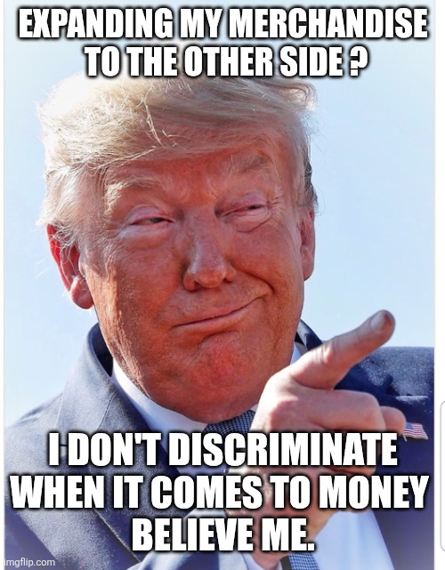 Trump pointing | EXPANDING MY MERCHANDISE 
 TO THE OTHER SIDE ? I DON'T DISCRIMINATE WHEN IT COMES TO MONEY 
BELIEVE ME. | image tagged in trump pointing | made w/ Imgflip meme maker
