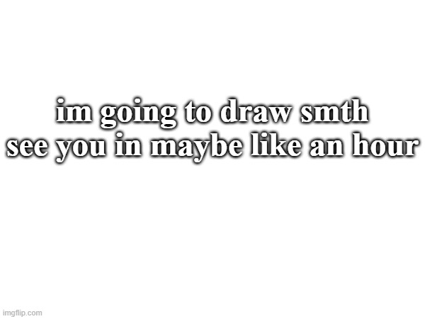 im going to draw smth see you in maybe like an hour | made w/ Imgflip meme maker