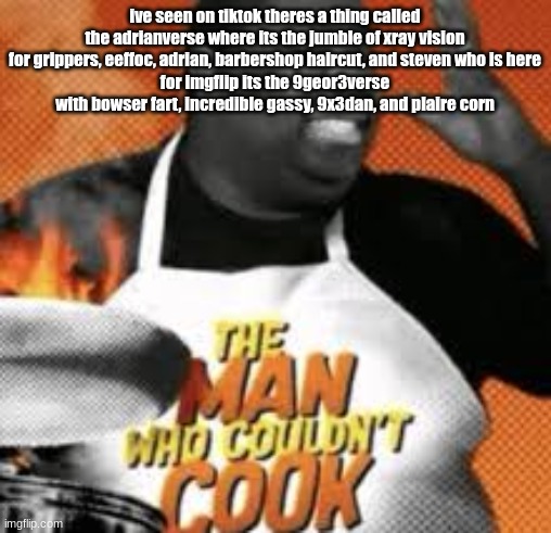 The man who couldn't cook | ive seen on tiktok theres a thing called the adrianverse where its the jumble of xray vision for grippers, eeffoc, adrian, barbershop haircut, and steven who is here
for imgflip its the 9geor3verse with bowser fart, incredible gassy, 9x3dan, and plaire corn | image tagged in the man who couldn't cook | made w/ Imgflip meme maker