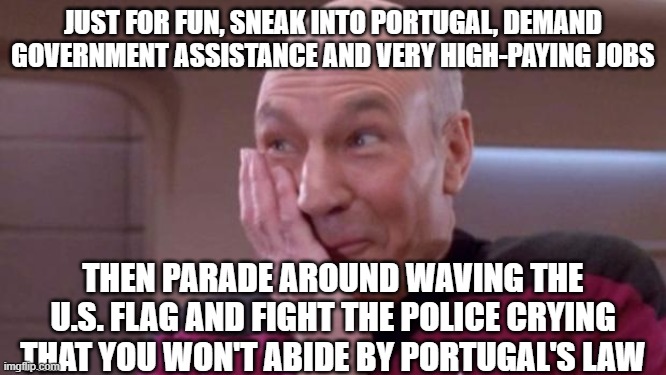 picard oops | JUST FOR FUN, SNEAK INTO PORTUGAL, DEMAND GOVERNMENT ASSISTANCE AND VERY HIGH-PAYING JOBS THEN PARADE AROUND WAVING THE U.S. FLAG AND FIGHT  | image tagged in picard oops | made w/ Imgflip meme maker