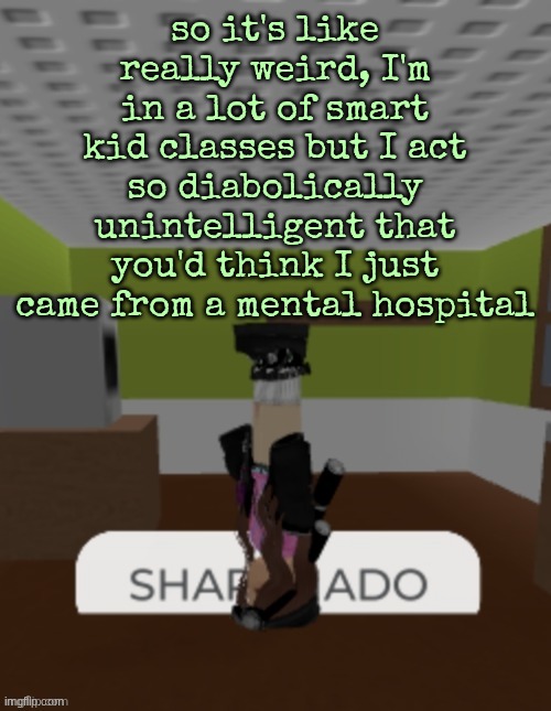 SHARKNADO | so it's like really weird, I'm in a lot of smart kid classes but I act so diabolically unintelligent that you'd think I just came from a mental hospital | image tagged in sharknado | made w/ Imgflip meme maker