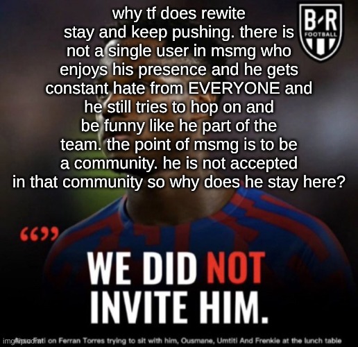 what's the point of showing up if everyone boos you | why tf does rewite stay and keep pushing. there is not a single user in msmg who enjoys his presence and he gets constant hate from EVERYONE and he still tries to hop on and be funny like he part of the team. the point of msmg is to be a community. he is not accepted in that community so why does he stay here? | image tagged in we did not invite him | made w/ Imgflip meme maker
