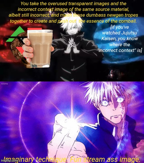 step by step tutorial on how to make a fun stream ass image easily | You take the overused transparent images and the incorrect context image of the same source material, albeit still incorrect, and mash those dumbass newgen tropes together to create and push out  the essence of the cornball. [if you've watched Jujutsu Kaisen, you know where the "incorrect context" is]; Imaginary technique: Fun stream ass image. | image tagged in gojo imaginary technieq | made w/ Imgflip meme maker