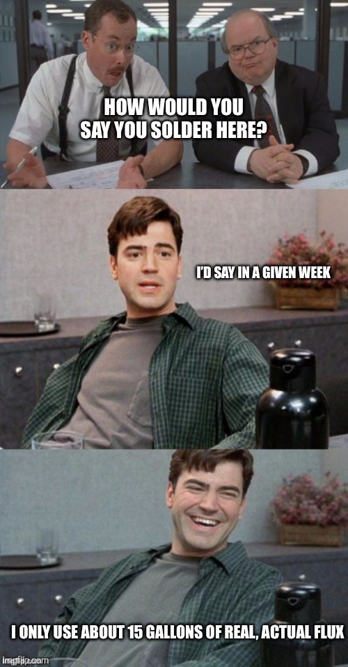 Office space interview | HOW WOULD YOU SAY YOU SOLDER HERE? I’D SAY IN A GIVEN WEEK; I ONLY USE ABOUT 15 GALLONS OF REAL, ACTUAL FLUX | image tagged in office space interview | made w/ Imgflip meme maker