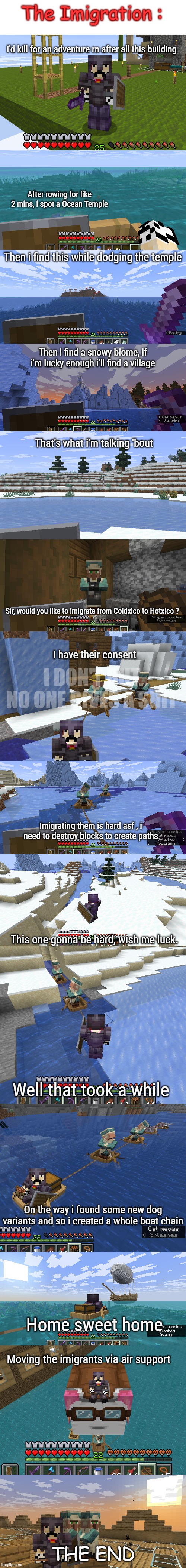 That was one hell of an adventure | The Imigration :; I'd kill for an adventure rn after all this building; After rowing for like 2 mins, i spot a Ocean Temple; Then i find this while dodging the temple; Then i find a snowy biome, if i'm lucky enough i'll find a village; That's what i'm talking 'bout; Sir, would you like to imigrate from Coldxico to Hotxico ? I have their consent; I DON'T BUT NO ONE GIVES A SHIT; Imigrating them is hard asf , i need to destroy blocks to create paths; This one gonna be hard, wish me luck. Well that took a while; On the way i found some new dog variants and so i created a whole boat chain; Home sweet home; Moving the imigrants via air support; THE END | made w/ Imgflip meme maker