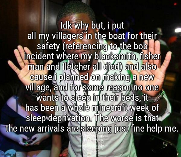 they just run along the wall facing the village, i tried everything from moving the beds to putting all their job blocks | Idk why but, i put all my villagers in the boat for their safety (referencing to the bob incident where my blacksmith, fisher man and fletcher all died) and also cause i planned on making a new village, and for some reason no one wants to sleep in their beds, it has been a whole minecraft week of sleep deprivation. The worse is that the new arrivals are sleeping just fine help me. | image tagged in kevin hart hands up | made w/ Imgflip meme maker